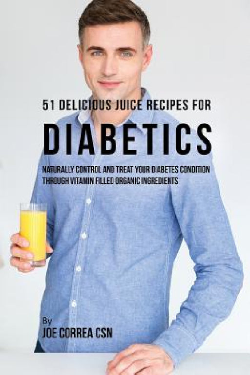 51 Delicious Juice Recipes for Diabetics: Naturally Control and Treat Your Diabetes Condition through Vitamin Filled Organic Ingredients by Joe Correa