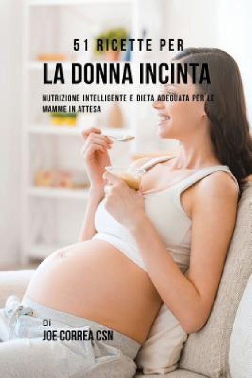 51 Ricette Per La Donna Incinta: Nutrizione Intelligente E Dieta Adeguata Per Le Mamme In Attesa by Joe Correa