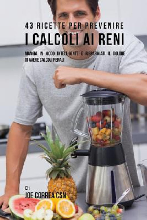 43 Ricette Per Prevenire I Calcoli Ai Reni: Mangia In Modo Intelligente E Risparmiati Il Dolore Di Avere Calcoli Renali by Joe Correa