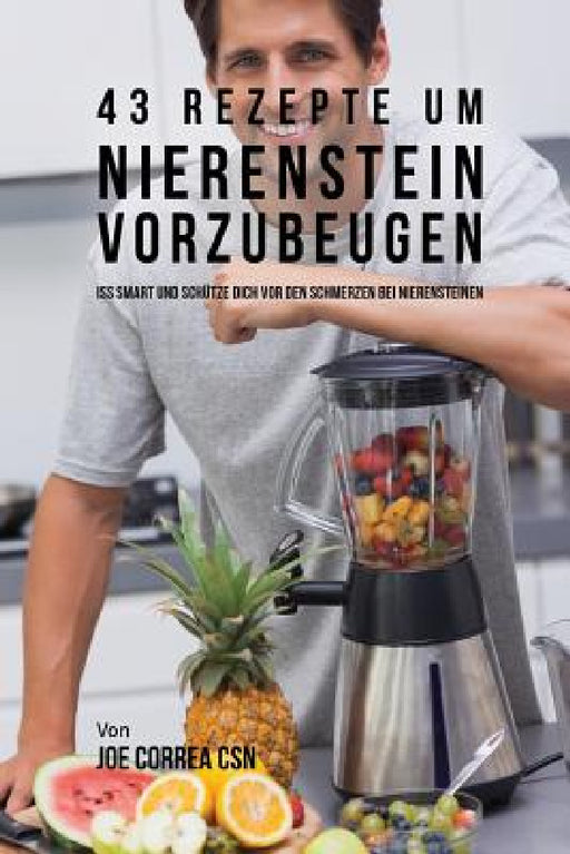 43 Rezepte um Nierenstein vorzubeugen: Iss smart und schütze dich vor den Schmerzen bei Nierensteinen by Joe Correa