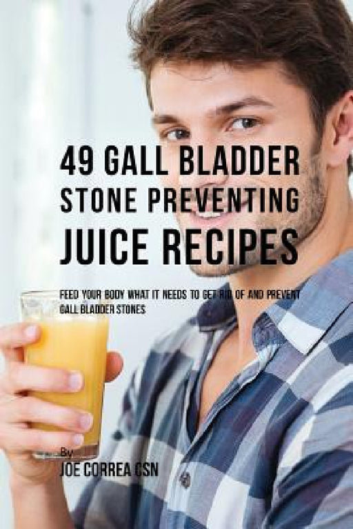 49 Gall Bladder Stone Preventing Juice Recipes: Feed Your Body What it needs to get rid of and Prevent Gall Bladder Stones by Joe Correa