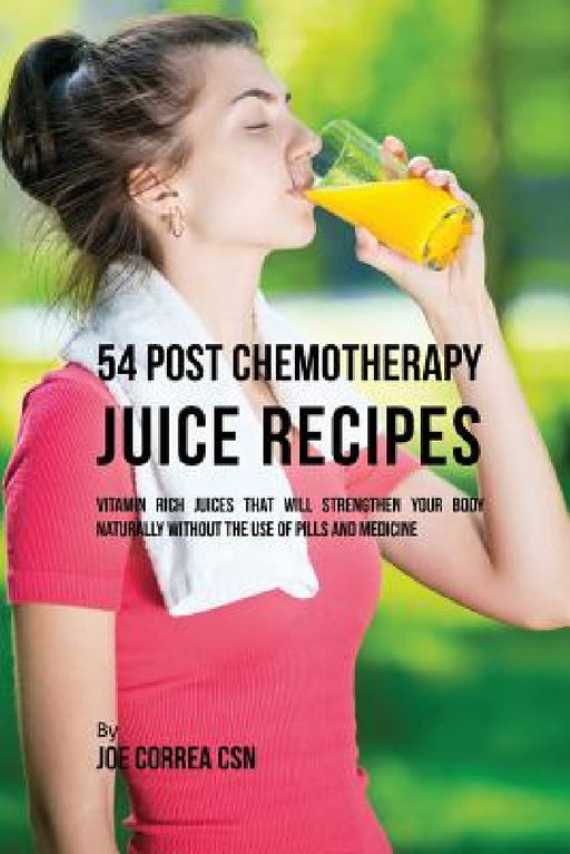 54 Post Chemotherapy Juice Recipes: Vitamin Rich Juices That Will Strengthen Your Body Naturally without the Use of Pills and Medicine by Joe Correa