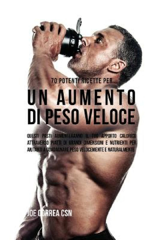 70 Potenti Ricette Per Un Aumento Di Peso Veloce: Questi Pasti Aumenteranno Il Tuo Apporto Calorico Attraverso Piatti Di Grandi Dimensioni E Nutrienti by Joe Correa