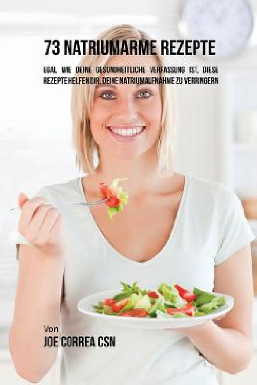 73 natriumarme Rezepte: Egal wie deine gesundheitliche Verfassung ist, diese Rezepte helfen dir, deine Natriumaufnahme zu verringern by Joe Correa