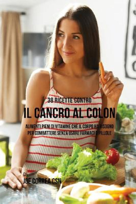 38 Ricette Contro Il Cancro Al Colon: Alimenti Pieni Di Vitamine Che Il Corpo Ha Bisogno Per Combattere Senza Usare Farmaci O Pillole by Joe Correa
