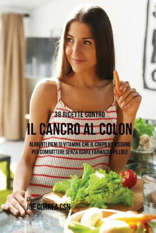 38 Ricette Contro Il Cancro Al Colon: Alimenti Pieni Di Vitamine Che Il Corpo Ha Bisogno Per Combattere Senza Usare Farmaci O Pillole by Joe Correa