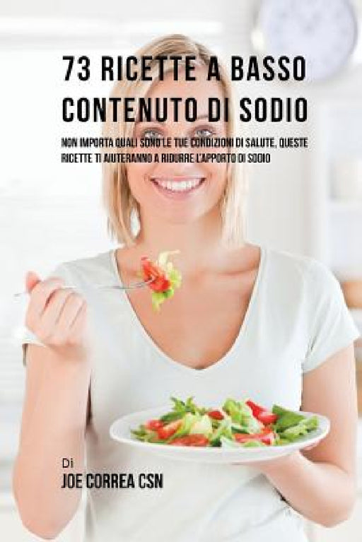 73 Ricette A Basso Contenuto Di Sodio: Non Importa Quali Sono Le Tue Condizioni Di Salute, Queste Ricette Ti Aiuteranno A Ridurre L'apporto Di Sodio by Joe Correa