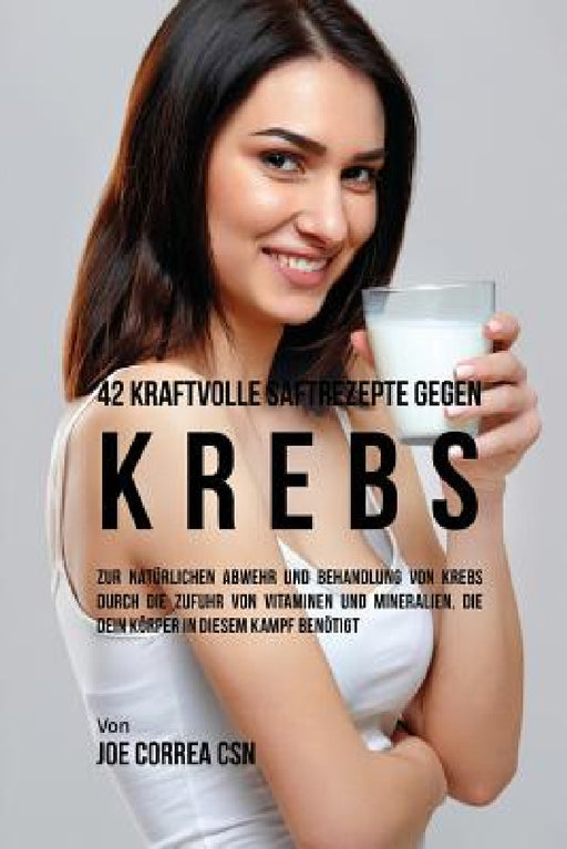 42 kraftvolle Saftrezepte gegen Krebs: Zur natürlichen Abwehr und Behandlung von Krebs durch die Zufuhr von Vitaminen und Mineralien, die dein Körper by Joe Correa