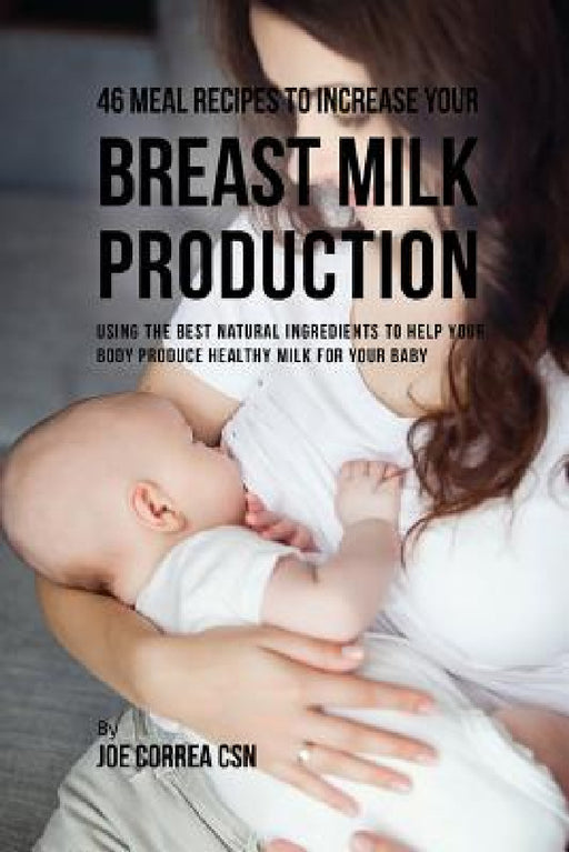 46 Meal Recipes to Increase Your Breast Milk Production: Using the Best Natural Ingredients to Help Your Body Produce Healthy Milk for Your Baby by Joe Correa