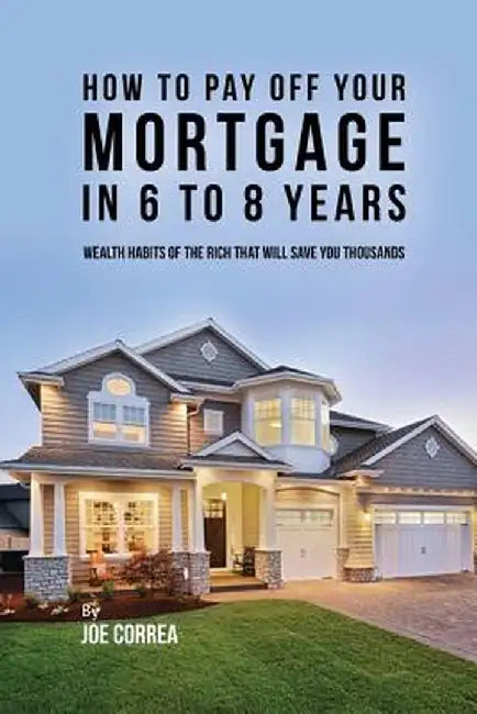 How to Pay Off Your Mortgage in 6 to 8 Years: Wealth Habits of the Rich That Will Save You Thousands by Joe Correa