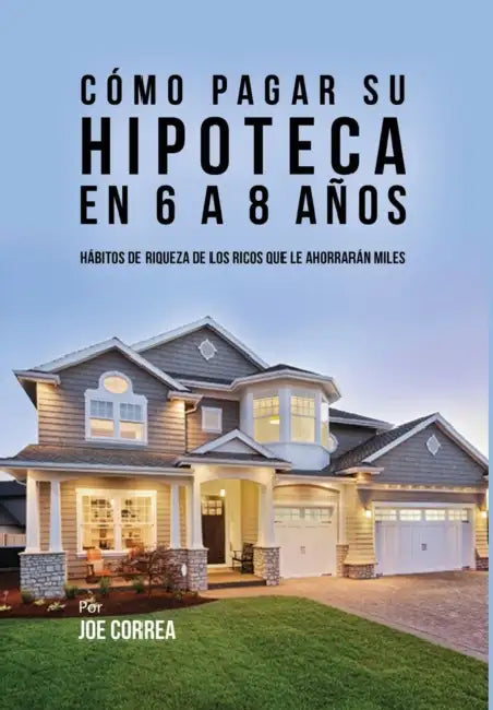 Cómo pagar su hipoteca en 6 a 8 años: Hábitos de riqueza de los ricos que le ahorrarán miles by Joe Correa