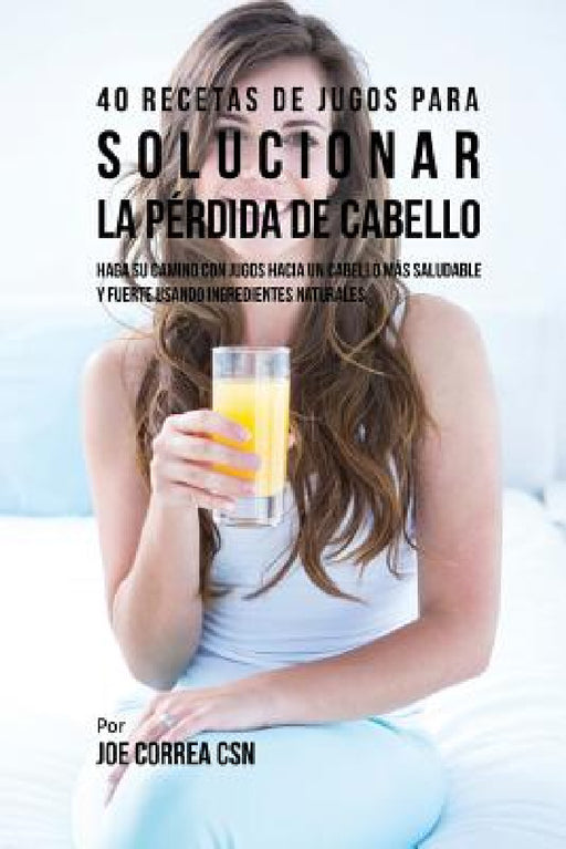 40 Recetas de Jugos Para Solucionar la Pérdida de Cabello: Haga su Camino Con Jugos Hacia Un Cabello Más Saludable y Fuerte Usando Ingredientes Natura by Joe Correa