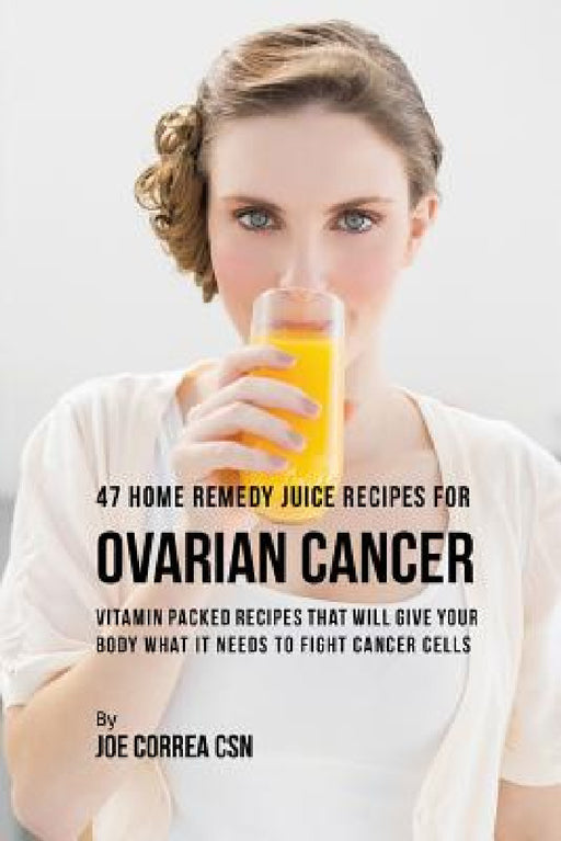 47 Home Remedy Juice Recipes for Ovarian Cancer: Vitamin Packed Recipes That Will Give Your Body What It Needs to Fight Cancer by Joe Correa
