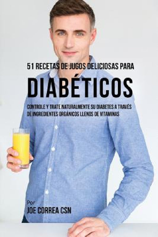 51 Recetas de Jugos Deliciosos Para Diabéticos: Controle y Trate Naturalmente su Diabetes a Través de Ingredientes Orgánicos Llenos de Vitaminas by Joe Correa