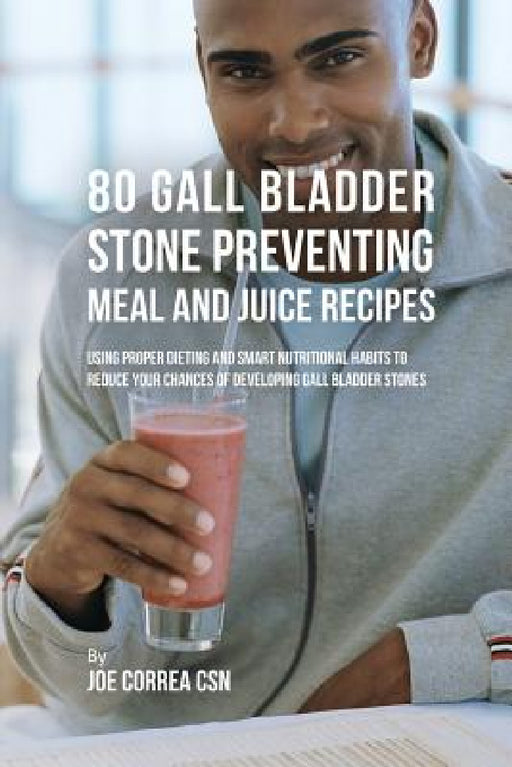 80 Gallbladder Stone Preventing Meal and Juice Recipes: Using Proper Dieting and Smart Nutritional Habits to Reduce Your Chances of Developing Gall Bl by Joe Correa