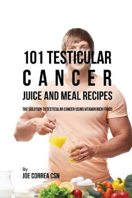 101 Testicular Cancer Juice and Meal Recipes: The Solution to Testicular Cancer Using Vitamin Rich Foods by Joe Correa