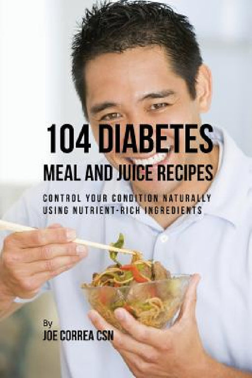 104 Diabetes Meal and Juice Recipes: Control Your Condition Naturally Using Nutrient-Rich Ingredients by Joe Correa