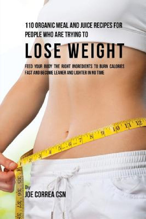 110 Organic Meal and Juice Recipes for People Who Are Trying to Lose Weight: Feed Your Body the Right Ingredients to Burn Calories Fast and Become Lea by Joe Correa