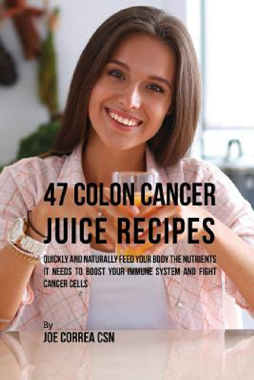 47 Colon Cancer Juice Recipes: Quickly and Naturally Feed Your Body the Nutrients it needs to Boost Your Immune System and Fight Cancer Cells by Joe Correa