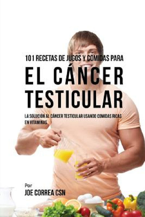 101 Recetas de Jugos Y Comidas Para El Cáncer Testicular: La Solución AL Cáncer Testicular Usando Comidas Ricas En Vitaminas by Joe Correa
