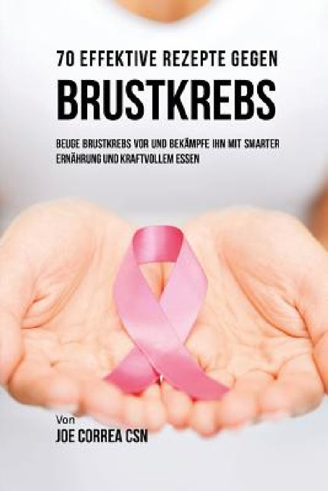 70 Effektive Rezepte gegen Brustkrebs: Beuge Brustkrebs vor und bekämpfe ihn mit smarter Ernährung und kraftvollem Essen by Joe Correa
