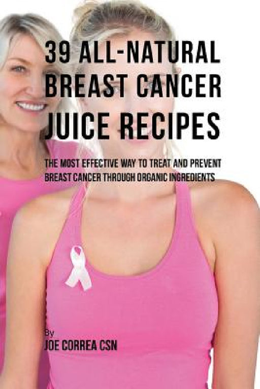 39 All-natural Breast Cancer Juice Recipes: The Most Effective Way to Treat and Prevent Breast Cancer through Organic Ingredients by Joe Correa
