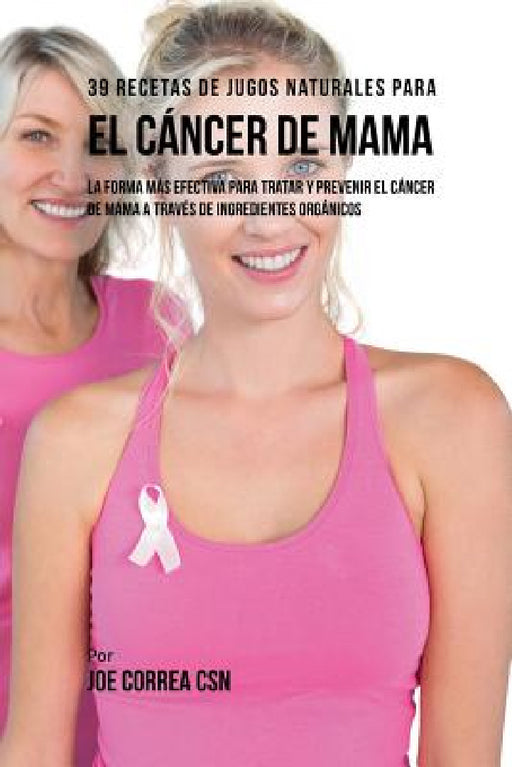 39 Recetas de Jugos Naturales Para el Cáncer de Mama: La Forma Más Efectiva Para Tratar y Prevenir el Cáncer de Mama a Través de Ingredientes Orgánico by Joe Correa