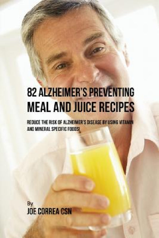82 Alzheimer's Preventing Meal and Juice Recipes: Reduce the Risk of Alzheimer's Disease by Using Vitamin and Mineral Specific Foods! by Joe Correa