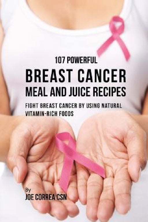 107 Powerful Breast Cancer Meal and Juice Recipes: Fight Breast Cancer by Using Natural Vitamin-Rich Foods by Joe Correa