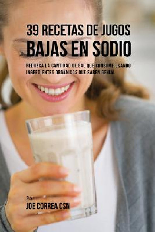 39 Recetas de Jugos Bajas En Sodio: Reduzca la Cantidad de Sal Que Consume Usando Ingredientes Orgánicos Que Saben Genial by Joe Correa
