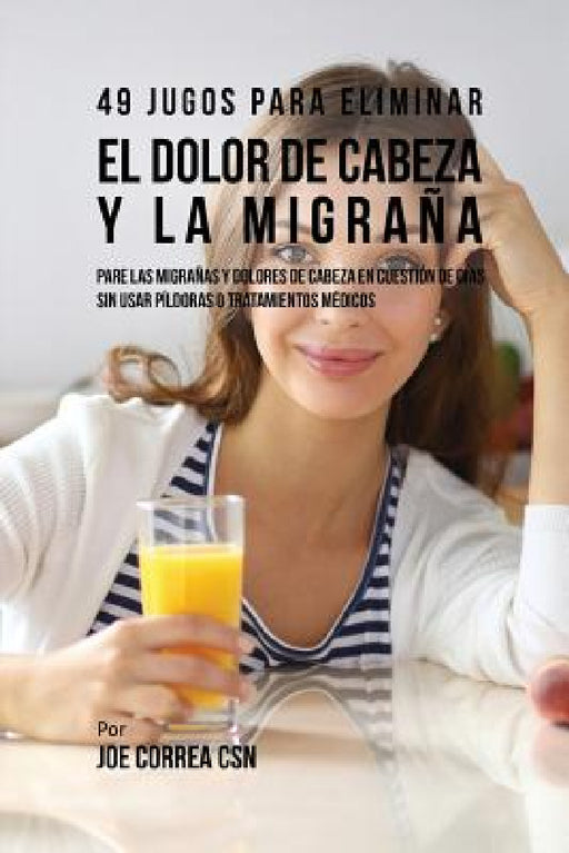49 Jugos Para Solucionar el Dolor de Cabeza y la Migraña: Pare las Migrañas y Dolores de Cabeza En Cuestión de Día Sin Píldoras o Tratamientos Médicos by Joe Correa