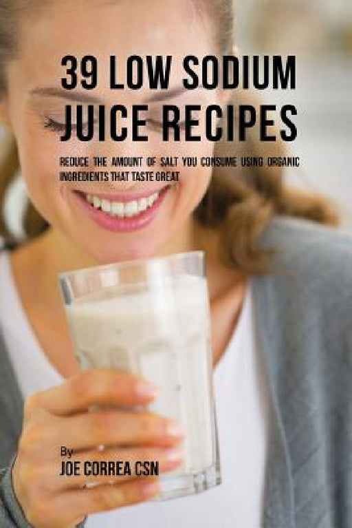 39 Low Sodium Juice Recipes: Reduce the Amount of Salt You Consume Using Organic Ingredients that Taste Great by Joe Correa