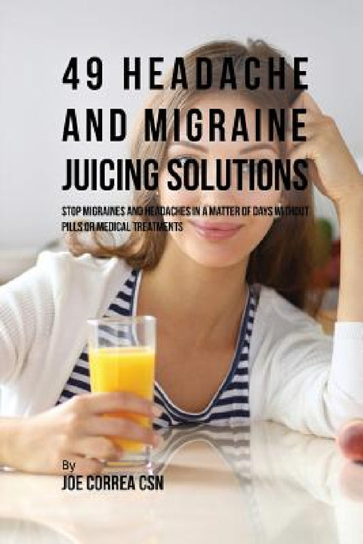 49 Headache and Migraine Juicing Solutions: Stop Migraines and Headaches in a Matter of Days without Pills or Medical Treatments by Joe Correa