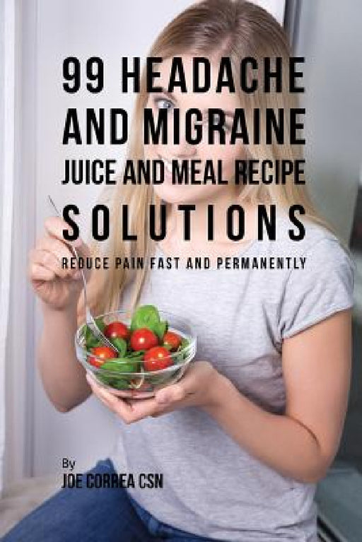 99 Headache and Migraine Juice and Meal Recipe Solutions: Reduce Pain Fast and Permanently by Joe Correa