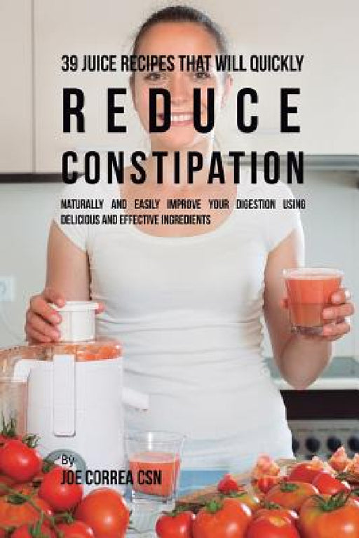 39 Juice Recipes That Will Quickly Reduce Constipation: Naturally and Easily Improve Your Digestion Using Delicious and Effective Ingredients by Joe Correa