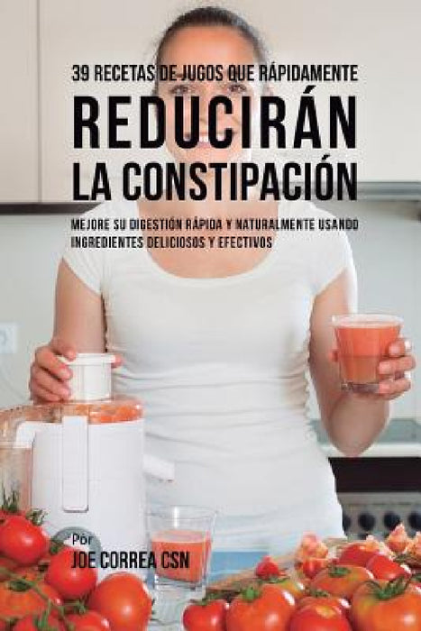 39 Recetas de Jugos Que Rápidamente Reducirán la Constipación: Mejore su Digestión Rápida y Naturalmente Usando Ingredientes Deliciosos y Efectivos by Joe Correa