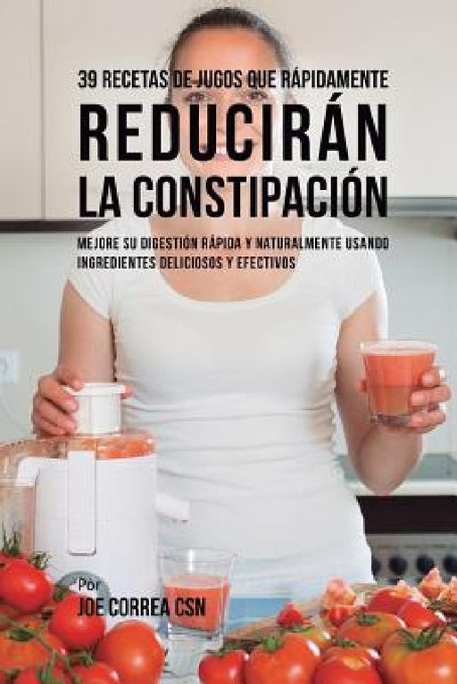 39 Recetas de Jugos Que Rápidamente Reducirán la Constipación: Mejore su Digestión Rápida y Naturalmente Usando Ingredientes Deliciosos y Efectivos by Joe Correa