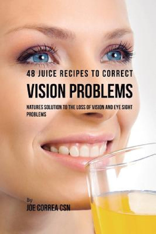 48 Juice Recipes to Correct Vision Problems: Natures Solution to the Loss of Vision and Eye Sight Problems by Joe Correa