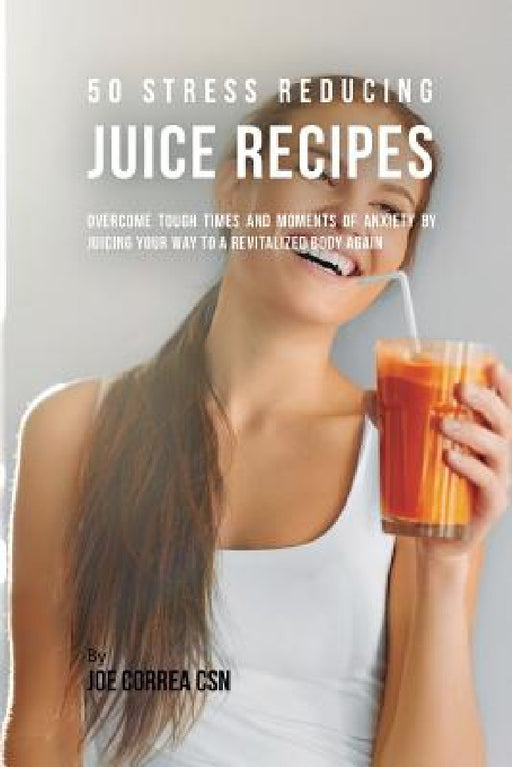 50 Stress Reducing Juice Recipes: Overcome Tough Times and Moments of Anxiety by Juicing your Way to a Revitalized Body Again by Joe Correa