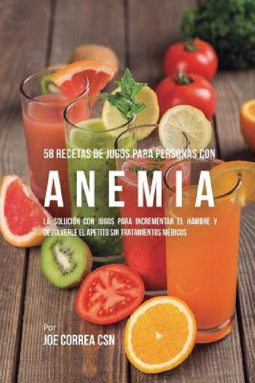 58 Recetas de Jugos Para Personas Con Anemia: La Solución Con Jugos Para Incrementar el Hambre y Devolverle el Apetito Sin Tratamientos Médicos by Joe Correa