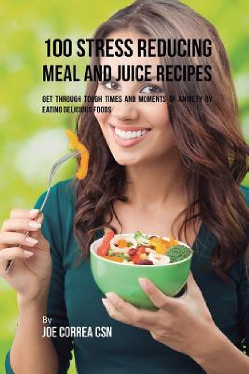 100 Stress Reducing Meal and Juice Recipes: Get Through Tough Times and Moments of Anxiety by Eating Delicious Foods by Joe Correa