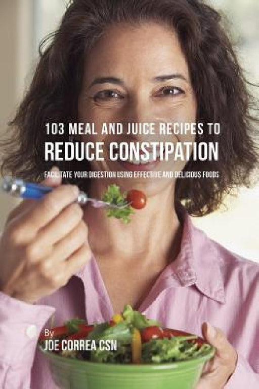 103 Meal and Juice Recipes to Reduce Constipation: Facilitate Your Digestion Using Effective and Delicious Foods by Joe Correa