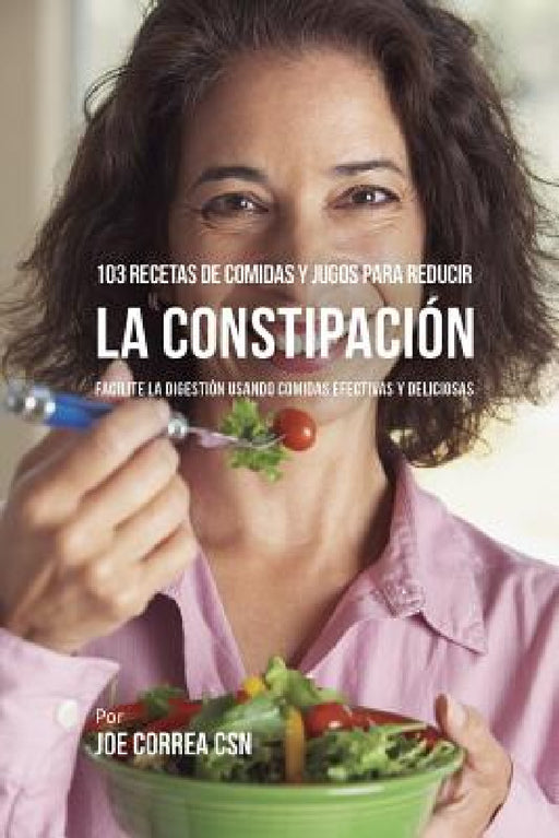 103 Recetas de Comidas y Jugos Para Reducir La Constipación: Facilite La Digestión Usando Comidas Efectivas y Deliciosas by Joe Correa