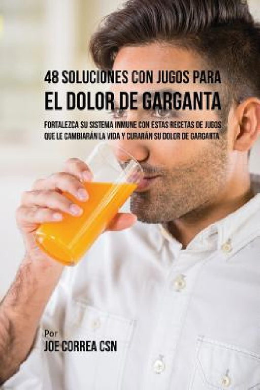 48 Soluciones Con Jugos Para el Dolor de Garganta: Fortalezca su Sistema Inmune Con Estas Recetas de Jugos Que Le Cambiarán la Vida y Curarán su Dolor by Joe Correa