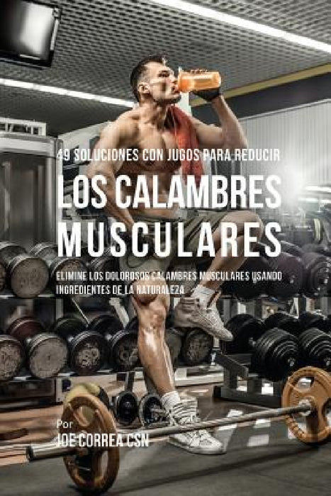 49 Soluciones Con Jugos Para Reducir los Calambres Musculares: Elimine los Dolorosos Calambres Musculares Usando Ingredientes de la Naturaleza by Joe Correa
