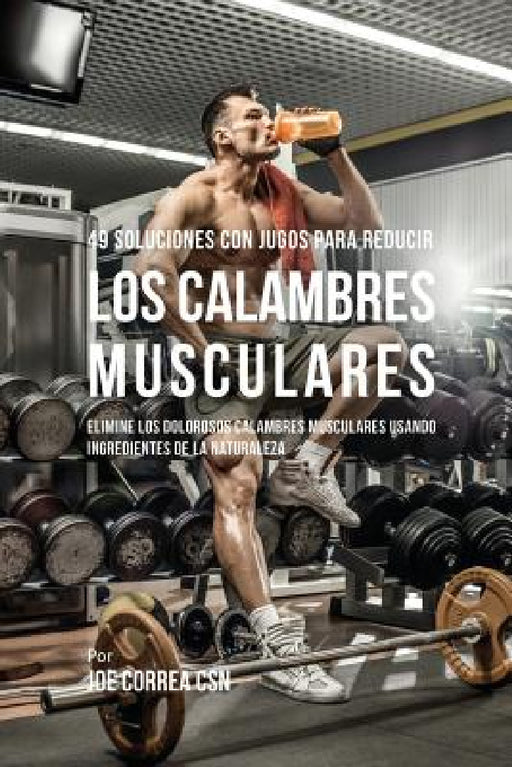 49 Soluciones Con Jugos Para Reducir los Calambres Musculares: Elimine los Dolorosos Calambres Musculares Usando Ingredientes de la Naturaleza by Joe Correa