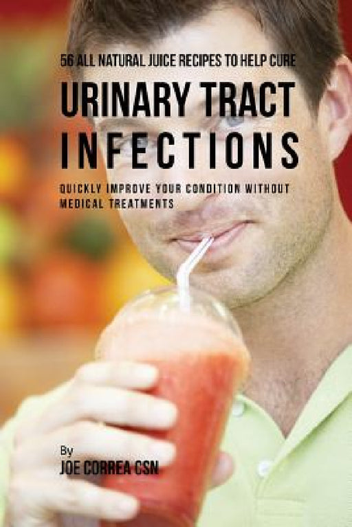 56 All Natural Juice Recipes to Help Cure Urinary Tract Infections: Quickly Improve Your Condition without Medical Treatments by Joe Correa
