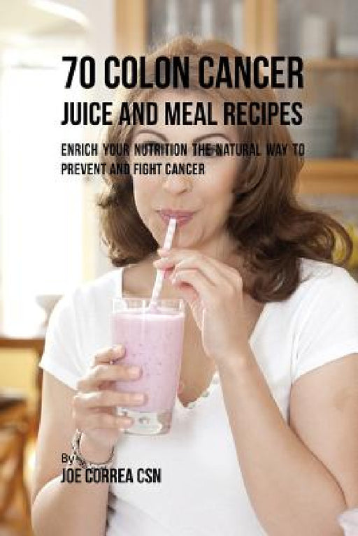 70 Colon Cancer Juice and Meal Recipes: Enrich Your Nutrition the Natural Way to Prevent and Fight Cancer by Joe Correa