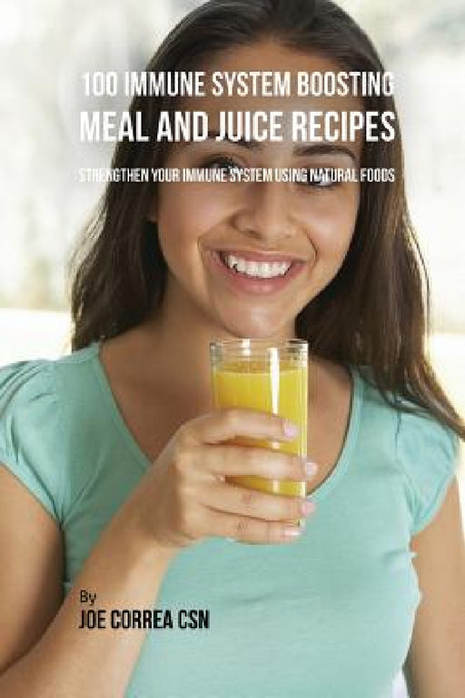 100 Immune System Boosting Meal and Juice Recipes: Strengthen Your Immune System Using Natural Foods by Joe Correa