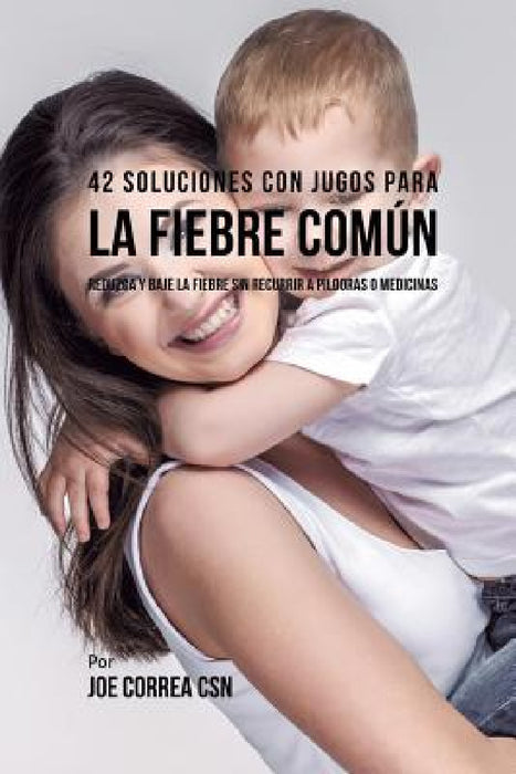 42 Soluciones Con Jugos Para la Fiebre Común: Reduzca y Baje la Fiebre Sin Recurrir a Píldoras o Medicinas by Joe Correa